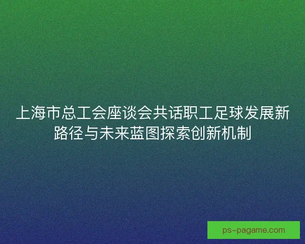 上海市总工会座谈会共话职工足球发展新路径与未来蓝图探索创新机制
