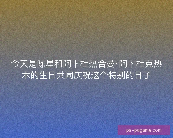 今天是陈星和阿卜杜热合曼·阿卜杜克热木的生日共同庆祝这个特别的日子